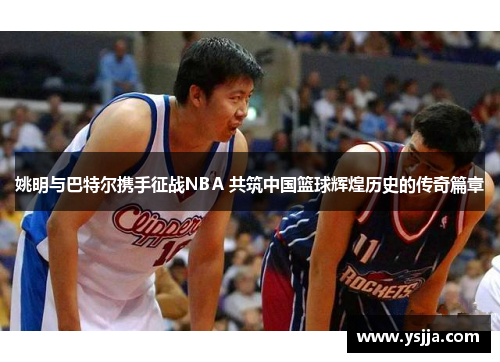 姚明与巴特尔携手征战NBA 共筑中国篮球辉煌历史的传奇篇章